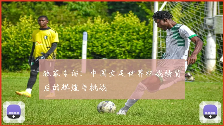 独家专访：中国女足世界杯战绩背后的辉煌与挑战
