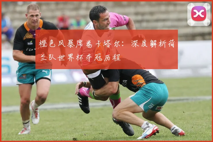 橙色风暴席卷卡塔尔：深度解析荷兰队世界杯夺冠历程