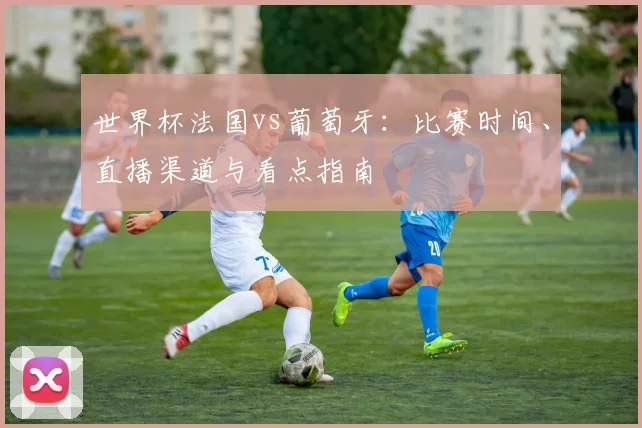 世界杯法国vs葡萄牙：比赛时间、直播渠道与看点指南